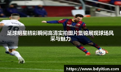 足球明星精彩瞬间高清实拍图片集锦展现球场风采与魅力